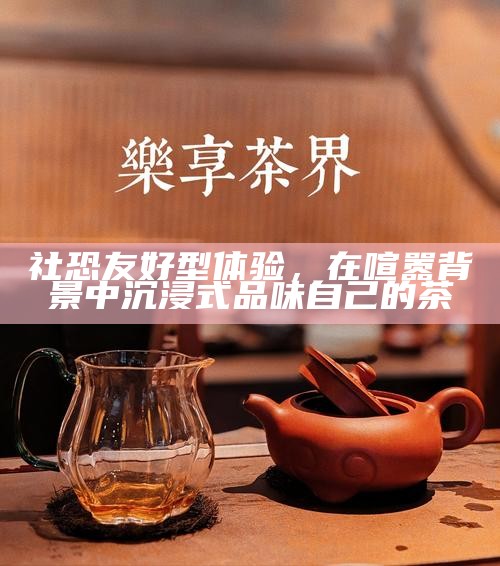 社恐友好型体验，在喧嚣背景中沉浸式品味自己的茶