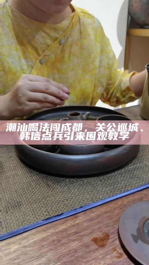 潮汕喝法闯成都，关公巡城、韩信点兵引来围观教学