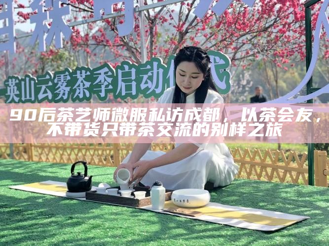 90后茶艺师微服私访成都，以茶会友，不带货只带茶交流的别样之旅